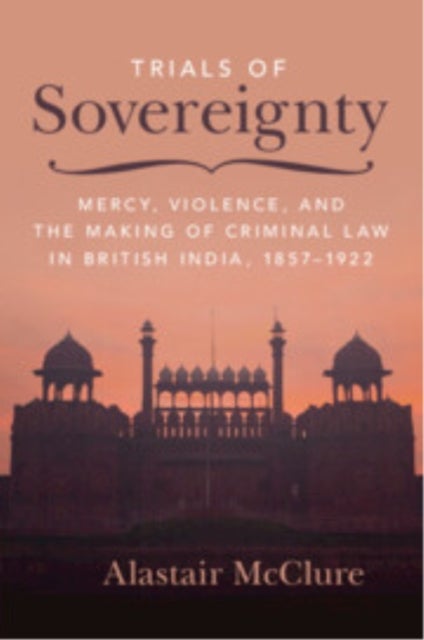 Trials of Sovereignty - Mercy, Violence, and the Making of Criminal Law in British India, 1857–1922