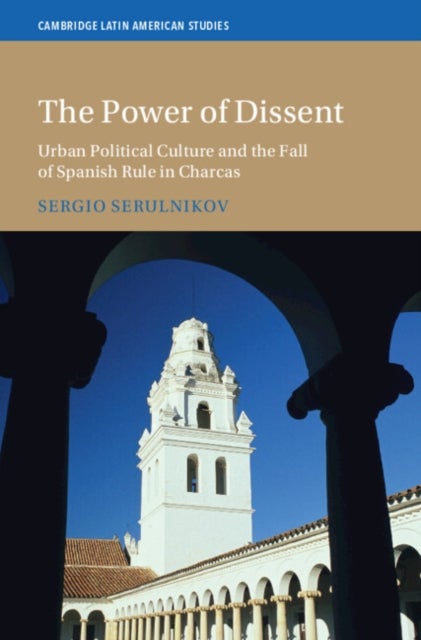 The Power of Dissent - Urban Political Culture and the Fall of Spanish Rule in Charcas