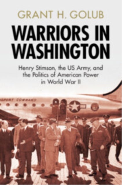 Warriors in Washington - Henry Stimson, the US Army, and the Politics of American Power in World War II