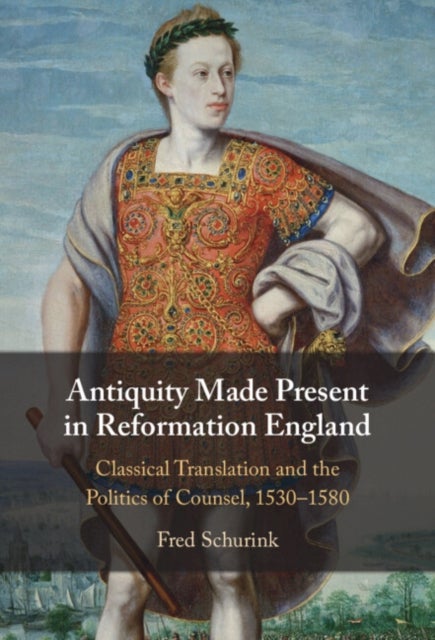Antiquity Made Present in Reformation England - Classical Translation and the Politics of Counsel, 1530–1580