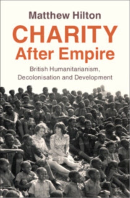 Charity After Empire - British Humanitarianism, Decolonisation and Development