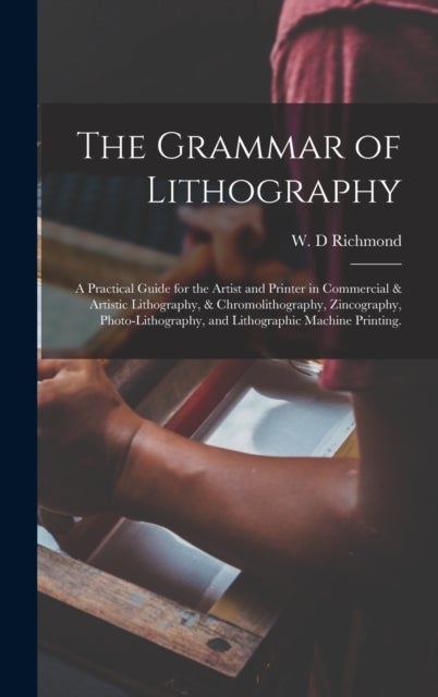 The Grammar of Lithography - A Practical Guide for the Artist and Printer in Commercial & Artistic Lithography, & Chromolithography, Zincography, Photo-lithography, and Lithographic Machine Printing.
