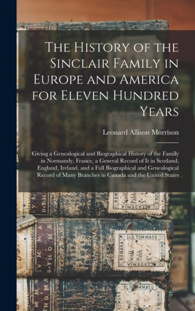 The History of the Sinclair Family in Europe and America for Eleven Hundred Years [microform] - Giving a Genealogical and Biographical History of the Family in Normandy, France, a General Record of It in Scotland, England, Ireland, and a Full...