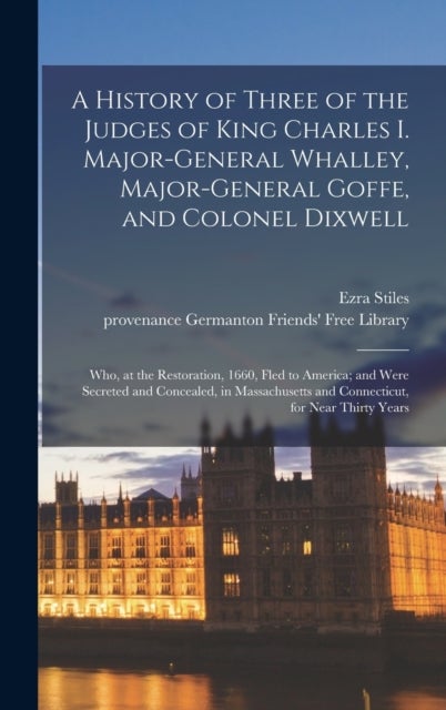 A History of Three of the Judges of King Charles I. Major-General Whalley, Major-General Goffe, and Colonel Dixwell - Who, at the Restoration, 1660, Fled to America; and Were Secreted and Concealed, in Massachusetts and Connecticut, for Near Thirty Years