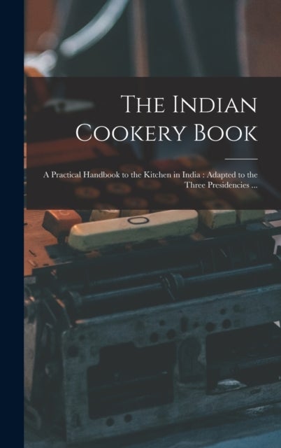 The Indian Cookery Book - a Practical Handbook to the Kitchen in India: Adapted to the Three Presidencies ...