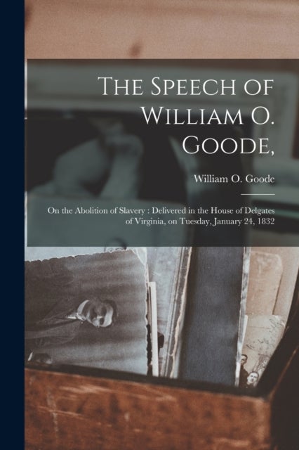 The Speech of William O. Goode, - on the Abolition of Slavery: Delivered in the House of Delgates of Virginia, on Tuesday, January 24, 1832