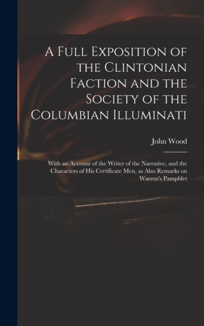 A Full Exposition of the Clintonian Faction and the Society of the Columbian Illuminati - With an Account of the Writer of the Narrative, and the Characters of His Certificate Men, as Also Remarks on Warren's Pamphlet
