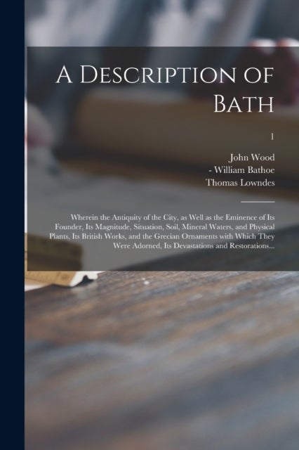 A Description of Bath - Wherein the Antiquity of the City, as Well as the Eminence of Its Founder, Its Magnitude, Situation, Soil, Mineral Waters, and Physical Plants, Its British Works, and the Grecian Ornaments With Which They Were Adorned, Its...; 1
