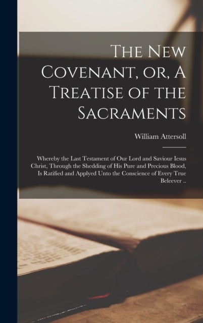 The New Covenant, or, A Treatise of the Sacraments - Whereby the Last Testament of Our Lord and Saviour Iesus Christ, Through the Shedding of His Pure and Precious Blood, is Ratified and Applyed Unto the Conscience of Every True Beleever ..