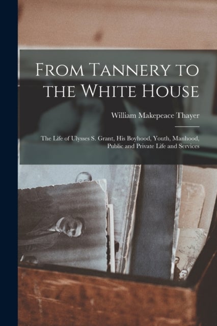 From Tannery to the White House - The Life of Ulysses S. Grant, His Boyhood, Youth, Manhood, Public and Private Life and Services