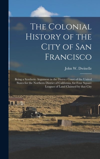 The Colonial History of the City of San Francisco - Being a Synthetic Argument in the District Court of the United States for the Northern District of California, for Four Square Leagues of Land Claimed by That City