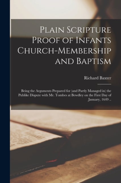 Plain Scripture Proof of Infants Church-membership and Baptism - Being the Arguments Prepared for (and Partly Managed in) the Publike Dispute With Mr. Tombes at Bewdley on the First Day of January, 1649 ..