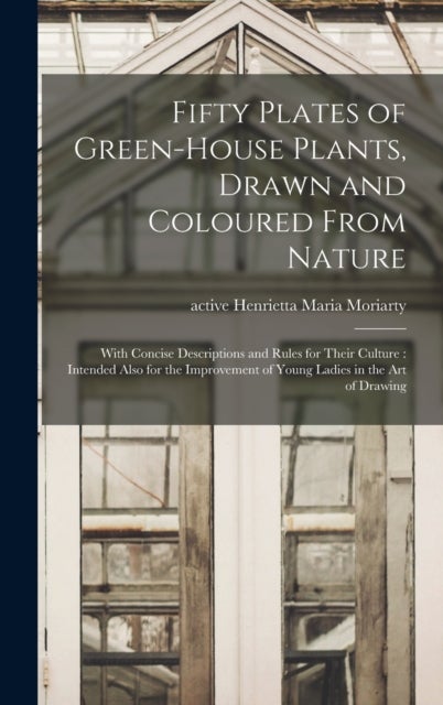 Fifty Plates of Green-house Plants, Drawn and Coloured From Nature - With Concise Descriptions and Rules for Their Culture: Intended Also for the Improvement of Young Ladies in the Art of Drawing