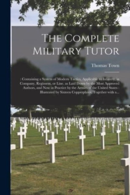 The Complete Military Tutor - : Containing a System of Modern Tactics, Applicable to Infantry; in Company, Regiment, or Line. as Laid Down by the Most Approved Authors, and Now in Practice by the Armies of the United States: Illustrated by Sixteen...