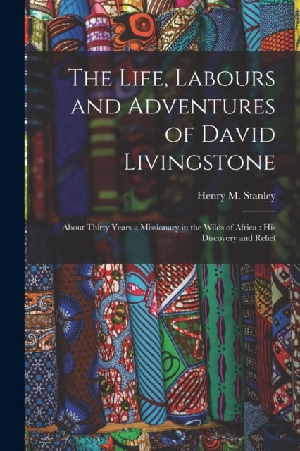 The Life, Labours and Adventures of David Livingstone - About Thirty Years a Missionary in the Wilds of Africa: His Discovery and Relief