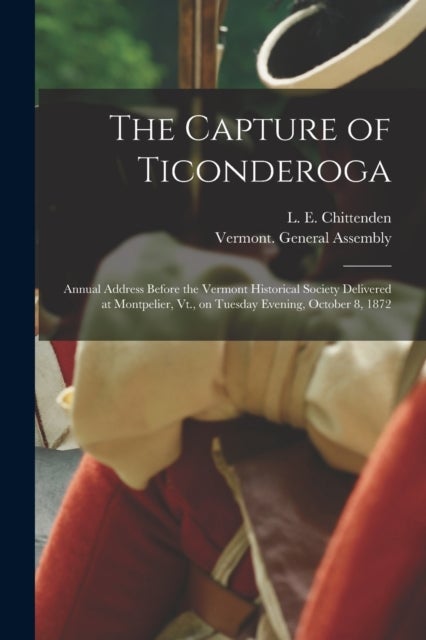 The Capture of Ticonderoga - Annual Address Before the Vermont Historical Society Delivered at Montpelier, Vt., on Tuesday Evening, October 8, 1872