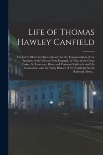 Life of Thomas Hawley Canfield [microform] - His Early Efforts to Open a Route for the Transportation of the Products of the West to New England, by Way of the Great Lakes, St. Lawrence River and Vermont Railroads and His Connection With the Early...