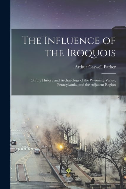 The Influence of the Iroquois - on the History and Archaeology of the Wyoming Valley, Pennsylvania, and the Adjacent Region