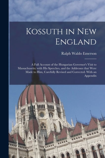 Kossuth in New England - a Full Account of the Hungarian Governor's Visit to Massachusetts; With His Speeches, and the Addresses That Were Made to Him, Carefully Revised and Corrected. With an Appendix