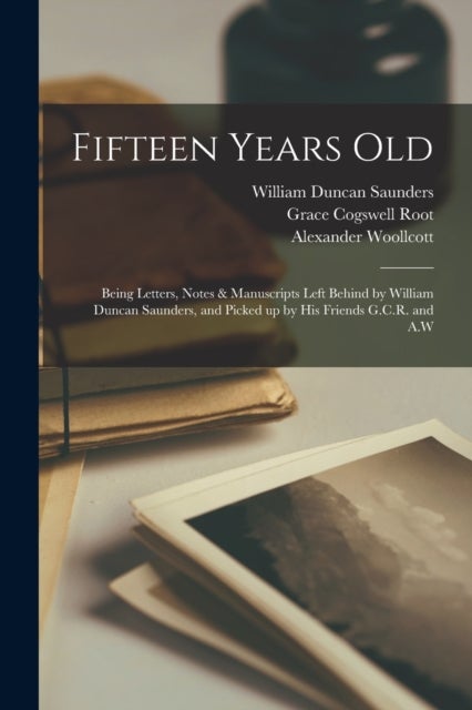 Fifteen Years Old - Being Letters, Notes & Manuscripts Left Behind by William Duncan Saunders, and Picked up by His Friends G.C.R. and A.W