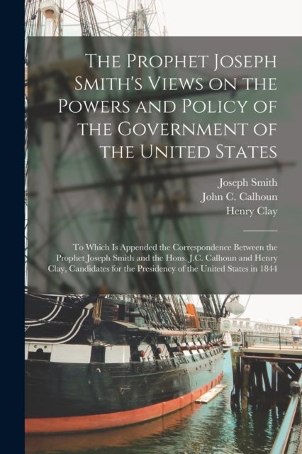 The Prophet Joseph Smith's Views on the Powers and Policy of the Government of the United States - to Which is Appended the Correspondence Between the Prophet Joseph Smith and the Hons. J.C. Calhoun and Henry Clay, Candidates for the Presidency of The...