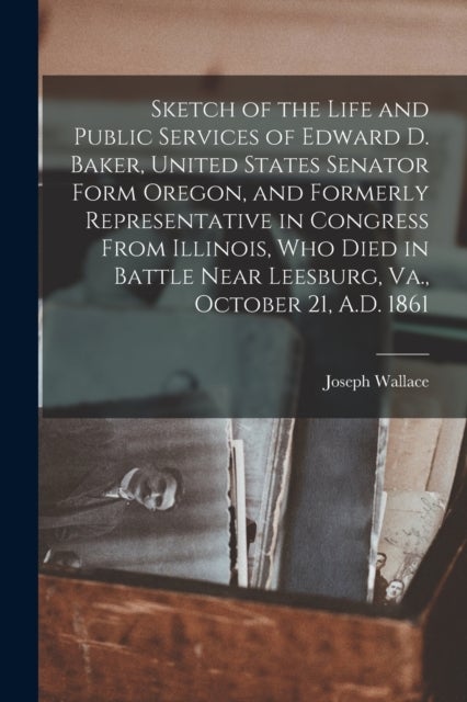 Sketch of the Life and Public Services of Edward D. Baker, United States Senator Form Oregon, and Formerly Representative in Congress From Illinois, Who Died in Battle Near Leesburg, Va., October 21, 