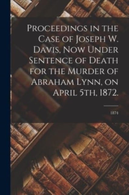 Proceedings in the Case of Joseph W. Davis, Now Under Sentence of Death for the Murder of Abraham Lynn, on April 5th, 1872.; 1874
