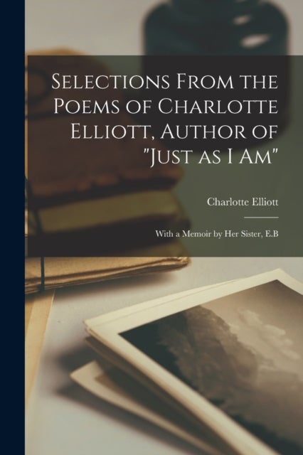 Selections From the Poems of Charlotte Elliott, Author of 'Just as I Am' - With a Memoir by Her Sister, E.B
