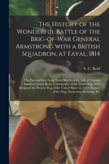 The History of the Wonderful Battle of the Brig-of-war General Armstrong With a British Squadron, at Fayal, 1814 [microform] - the Famous Gun Long Tom; Sketch of the Life of Captain Samuel Chester Reid, Commander of the Armstrong, Who Designed The...