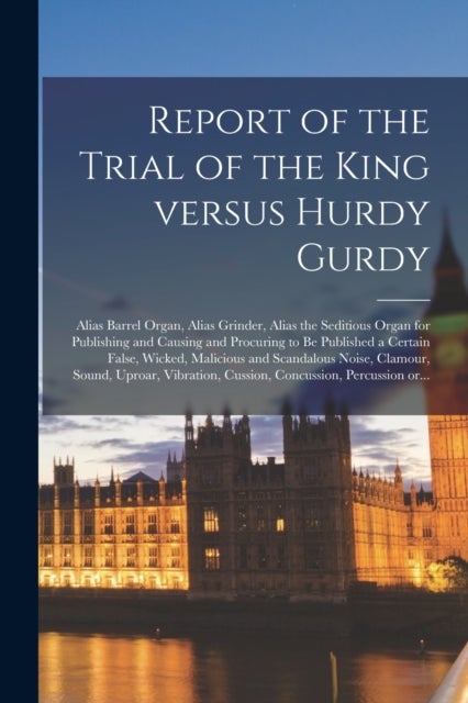 Report of the Trial of the King Versus Hurdy Gurdy - Alias Barrel Organ, Alias Grinder, Alias the Seditious Organ for Publishing and Causing and Procuring to Be Published a Certain False, Wicked, Malicious and Scandalous Noise, Clamour, Sound, Uproar, ...