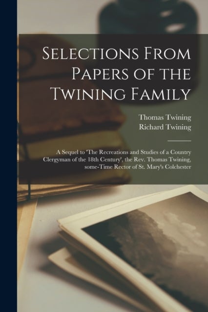 Selections From Papers of the Twining Family - a Sequel to 'The Recreations and Studies of a Country Clergyman of the 18th Century', the Rev. Thomas Twining, Some-time Rector of St. Mary's Colchester