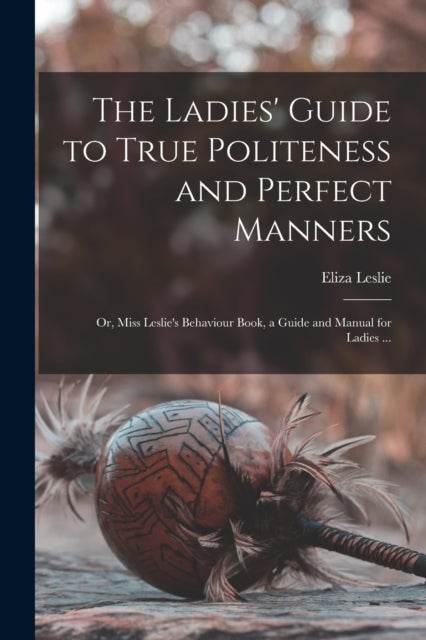 The Ladies' Guide to True Politeness and Perfect Manners - or, Miss Leslie's Behaviour Book, a Guide and Manual for Ladies ...