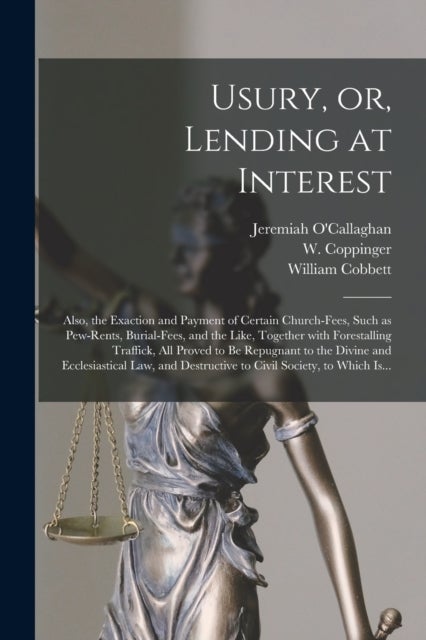 Usury, or, Lending at Interest - Also, the Exaction and Payment of Certain Church-fees, Such as Pew-rents, Burial-fees, and the Like, Together With Forestalling Traffick, All Proved to Be Repugnant to the Divine and Ecclesiastical Law, and Destructive...