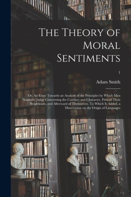 The Theory of Moral Sentiments; or, An Essay Towards an Analysis of the Principles by Which Men Natu