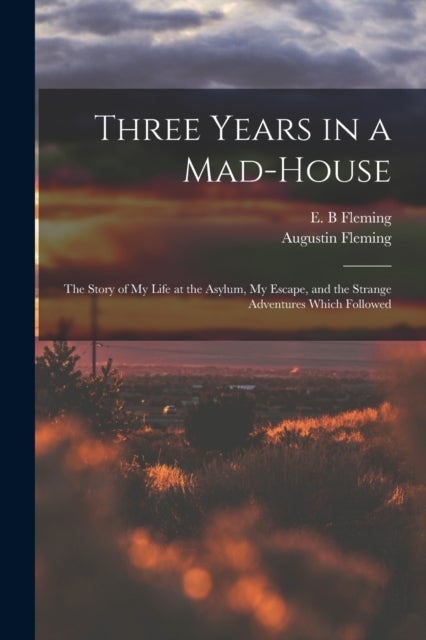 Three Years in a Mad-house - the Story of My Life at the Asylum, My Escape, and the Strange Adventures Which Followed