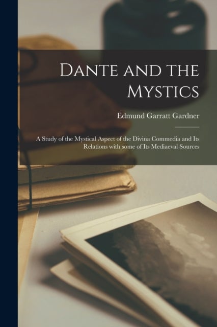 Dante and the Mystics - a Study of the Mystical Aspect of the Divina Commedia and Its Relations With Some of Its Mediaeval Sources