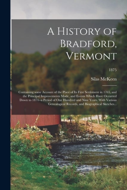 A History of Bradford, Vermont - Containing Some Account of the Place of Its First Settlement in 1765, and the Principal Improvements Made, and Events Which Have Occurred Down to 1874--a Period of One Hundred and Nine Years. With Various Genealogical...; 1875
