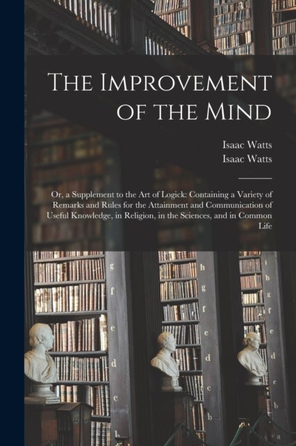 The Improvement of the Mind - or, a Supplement to the Art of Logick: Containing a Variety of Remarks and Rules for the Attainment and Communication of Useful Knowledge, in Religion, in the Sciences, and in Common Life