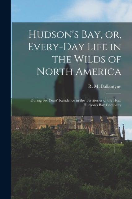 Hudson's Bay, or, Every-day Life in the Wilds of North America - During Six Years' Residence in the Territories of the Hon. Hudson's Bay Company