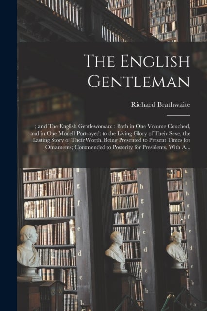 The English Gentleman;; and The English Gentlewoman - : Both in One Volume Couched, and in One Modell Portrayed: to the Living Glory of Their Sexe, the Lasting Story of Their Worth. Being Presented to Present Times for Ornaments; Commended to Posterity...