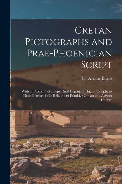 Cretan Pictographs and Prae-Phoenician Script - With an Account of a Sepulchral Deposit at Hagios Onuphrios Near Phaestos in Its Relation to Primitive Cretan and Aegean Culture