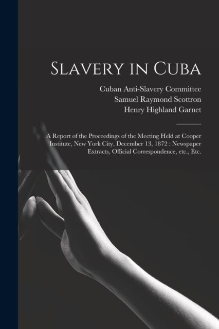Slavery in Cuba - a Report of the Proceedings of the Meeting Held at Cooper Institute, New York City, December 13, 1872: Newspaper Extracts, Official Correspondence, Etc., Etc.