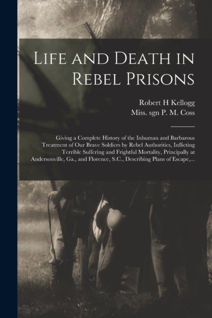 Life and Death in Rebel Prisons - Giving a Complete History of the Inhuman and Barbarous Treatment of Our Brave Soldiers by Rebel Authorities, Inflicting Terrible Suffering and Frightful Mortality, Principally at Andersonville, Ga., and Florence, S.C., ...
