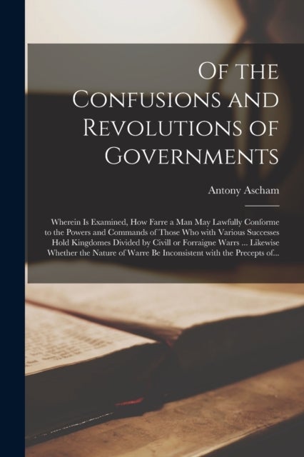 Of the Confusions and Revolutions of Governments - Wherein is Examined, How Farre a Man May Lawfully Conforme to the Powers and Commands of Those Who With Various Successes Hold Kingdomes Divided by Civill or Forraigne Warrs ... Likewise Whether The...