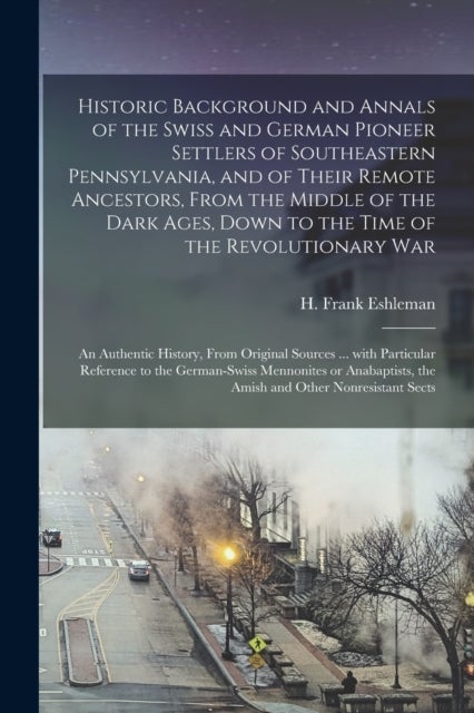 Historic Background and Annals of the Swiss and German Pioneer Settlers of Southeastern Pennsylvania, [microform] and of Their Remote Ancestors, From the Middle of the Dark Ages, Down to the Time of t