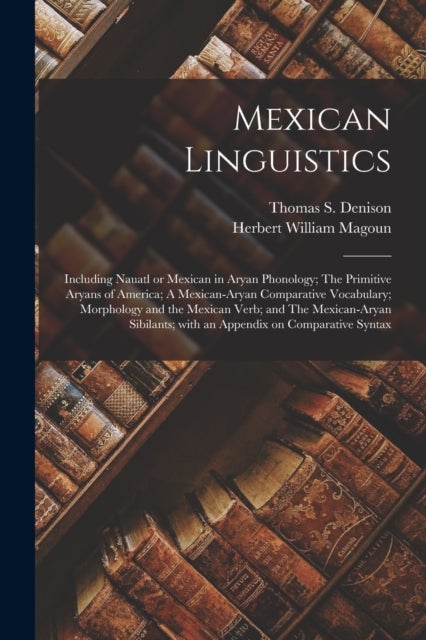 Mexican Linguistics - Including Nauatl or Mexican in Aryan Phonology; The Primitive Aryans of America; A Mexican-Aryan Comparative Vocabulary; Morphology and the Mexican Verb; and The Mexican-Aryan Sibilants; With an Appendix on Comparative Syntax