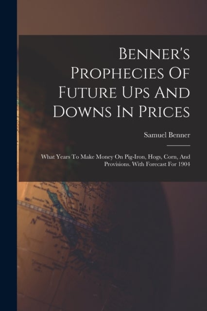 Benner's Prophecies Of Future Ups And Downs In Prices - What Years To Make Money On Pig-iron, Hogs, Corn, And Provisions. With Forecast For 1904