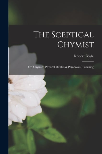 The Sceptical Chymist - Or, Chymico-Physical Doubts & Paradoxes, Touching