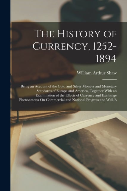 The History of Currency, 1252-1894 - Being an Account of the Gold and Silver Moneys and Monetary Standards of Europe and America, Together With an Examination of the Effects of Currency and Exchange Phenonmena On Commercial and National Progress and Well-B