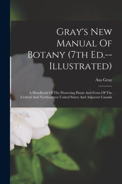 Gray's New Manual Of Botany (7th Ed.--illustrated) - A Handbook Of The Flowering Plants And Ferns Of The Central And Northeastern United States And Adjacent Canada